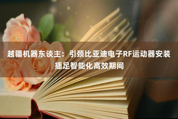 越疆机器东谈主：引颈比亚迪电子RF运动器安装插足智能化高效期间