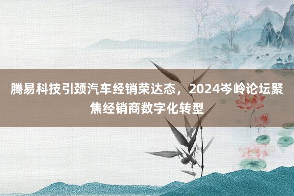 腾易科技引颈汽车经销荣达态，2024岑岭论坛聚焦经销商数字化转型