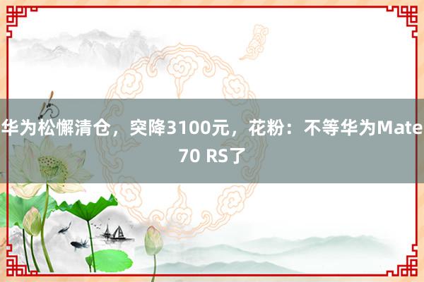 华为松懈清仓，突降3100元，花粉：不等华为Mate70 RS了