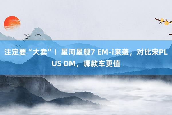 注定要“大卖”！星河星舰7 EM-i来袭，对比宋PLUS DM，哪款车更值