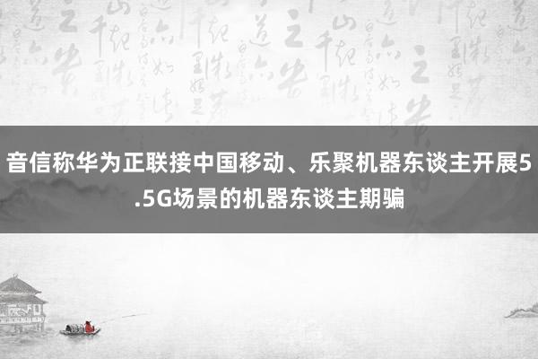 音信称华为正联接中国移动、乐聚机器东谈主开展5.5G场景的机器东谈主期骗