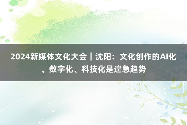 2024新媒体文化大会｜沈阳：文化创作的AI化、数字化、科技化是遑急趋势