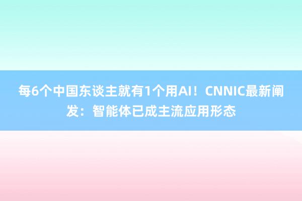 每6个中国东谈主就有1个用AI！CNNIC最新阐发：智能体已成主流应用形态