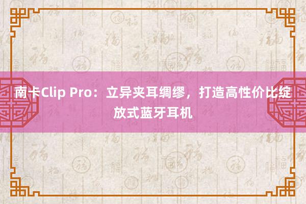 南卡Clip Pro：立异夹耳绸缪，打造高性价比绽放式蓝牙耳机