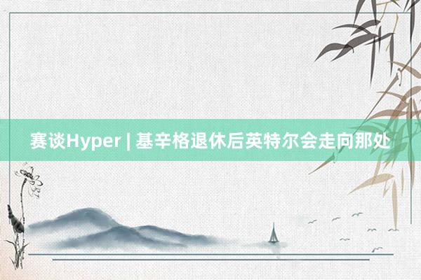 赛谈Hyper | 基辛格退休后英特尔会走向那处