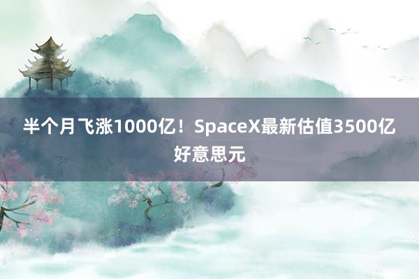 半个月飞涨1000亿！SpaceX最新估值3500亿好意思元