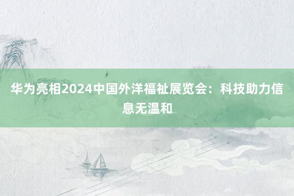 华为亮相2024中国外洋福祉展览会：科技助力信息无温和