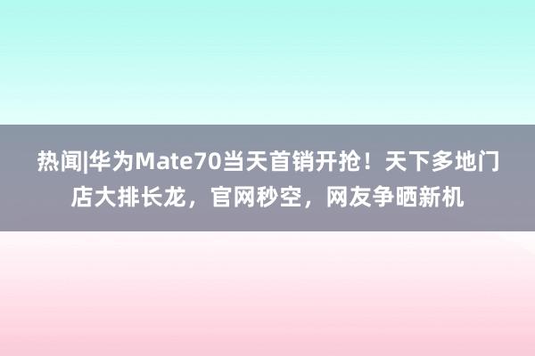 热闻|华为Mate70当天首销开抢！天下多地门店大排长龙，官网秒空，网友争晒新机