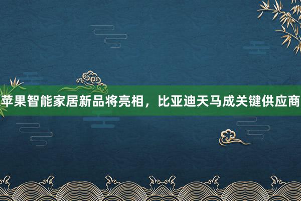 苹果智能家居新品将亮相，比亚迪天马成关键供应商