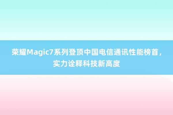 荣耀Magic7系列登顶中国电信通讯性能榜首，实力诠释科技新高度