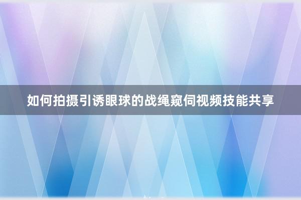 如何拍摄引诱眼球的战绳窥伺视频技能共享