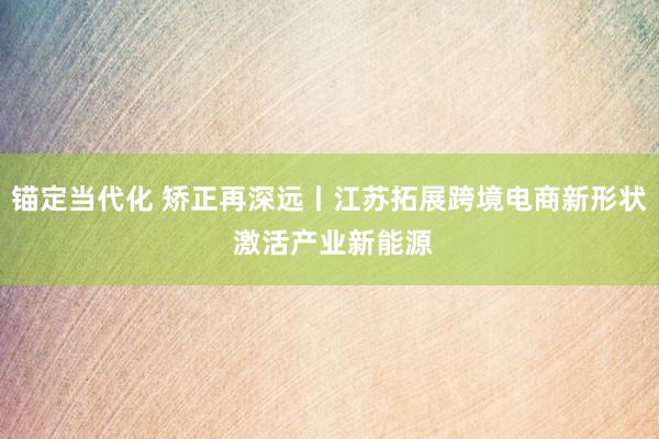 锚定当代化 矫正再深远丨江苏拓展跨境电商新形状 激活产业新能源