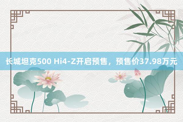 长城坦克500 Hi4-Z开启预售，预售价37.98万元