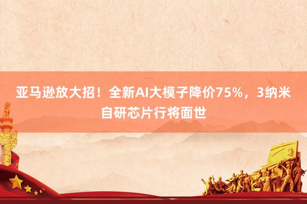 亚马逊放大招！全新AI大模子降价75%，3纳米自研芯片行将面世