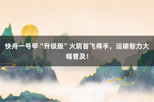 快舟一号甲“升级版”火箭首飞得手，运输智力大幅普及！