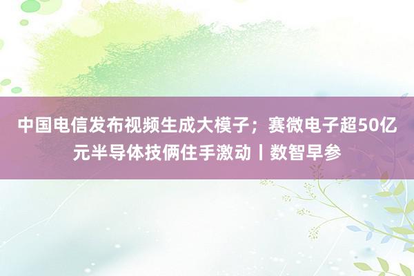 中国电信发布视频生成大模子；赛微电子超50亿元半导体技俩住手激动丨数智早参