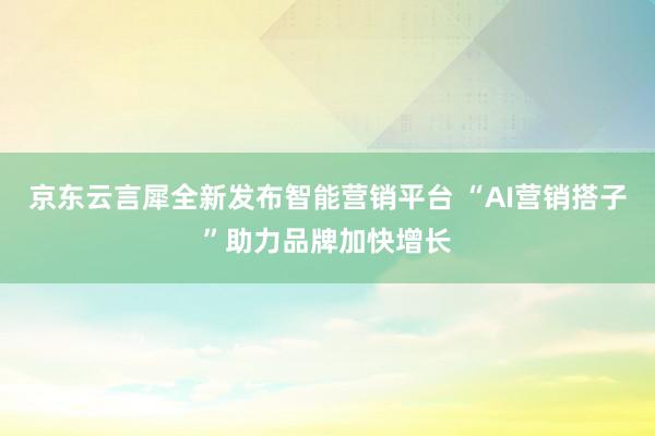 京东云言犀全新发布智能营销平台 “AI营销搭子”助力品牌加快增长