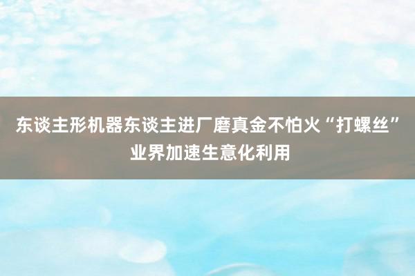 东谈主形机器东谈主进厂磨真金不怕火“打螺丝” 业界加速生意化利用