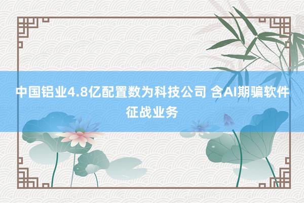 中国铝业4.8亿配置数为科技公司 含AI期骗软件征战业务