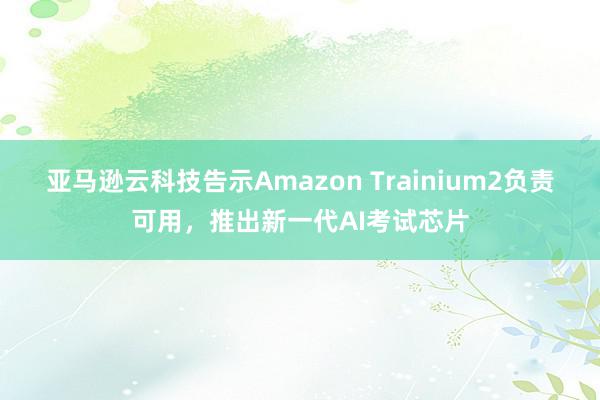 亚马逊云科技告示Amazon Trainium2负责可用，推出新一代AI考试芯片