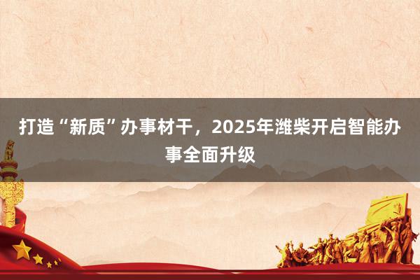 打造“新质”办事材干，2025年潍柴开启智能办事全面升级