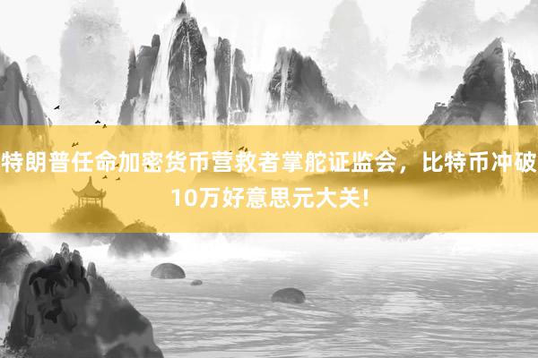 特朗普任命加密货币营救者掌舵证监会，比特币冲破10万好意思元大关!