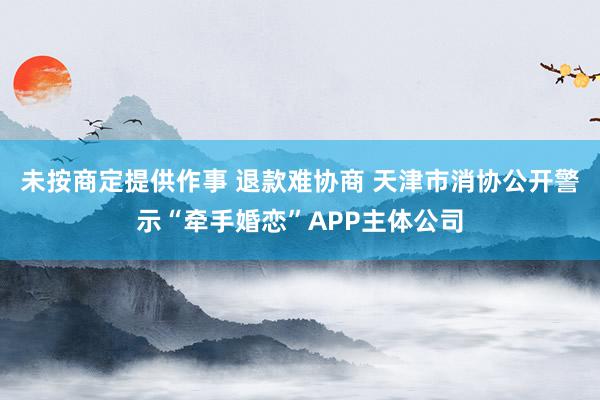 未按商定提供作事 退款难协商 天津市消协公开警示“牵手婚恋”APP主体公司