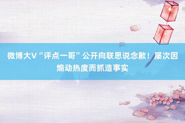 微博大V“评点一哥”公开向联思说念歉！屡次因煽动热度而抓造事实