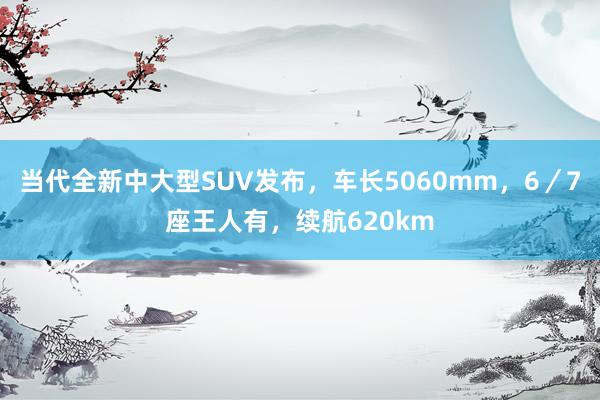 当代全新中大型SUV发布，车长5060mm，6／7座王人有，续航620km