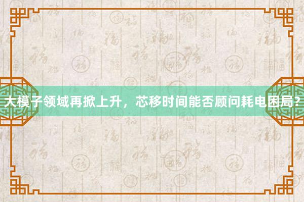 大模子领域再掀上升，芯移时间能否顾问耗电困局？