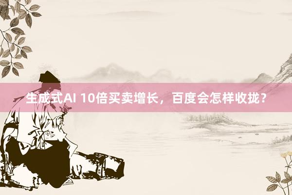 生成式AI 10倍买卖增长，百度会怎样收拢？