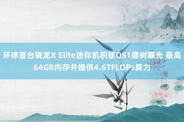 环球首台骁龙X Elite迷你机积核QS1建树曝光 最高64GB内存并提供4.6TFLOPs算力