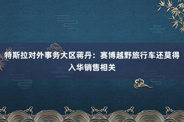 特斯拉对外事务大区蒋丹：赛博越野旅行车还莫得入华销售相关