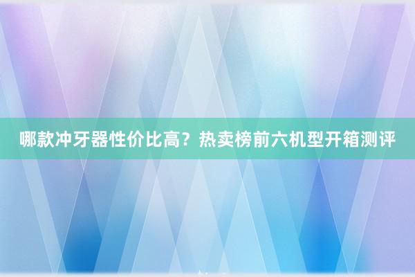 哪款冲牙器性价比高？热卖榜前六机型开箱测评