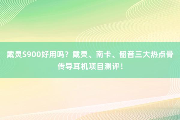 戴灵S900好用吗？戴灵、南卡、韶音三大热点骨传导耳机项目测评！