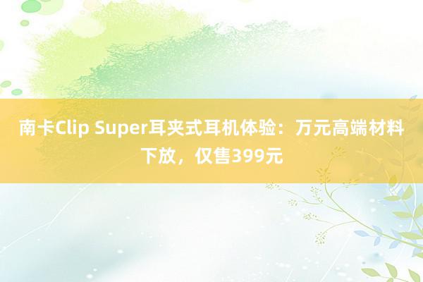 南卡Clip Super耳夹式耳机体验：万元高端材料下放，仅售399元