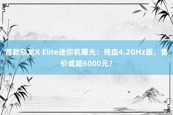 首款骁龙X Elite迷你机曝光：残血4.2GHz版，售价或超6000元？