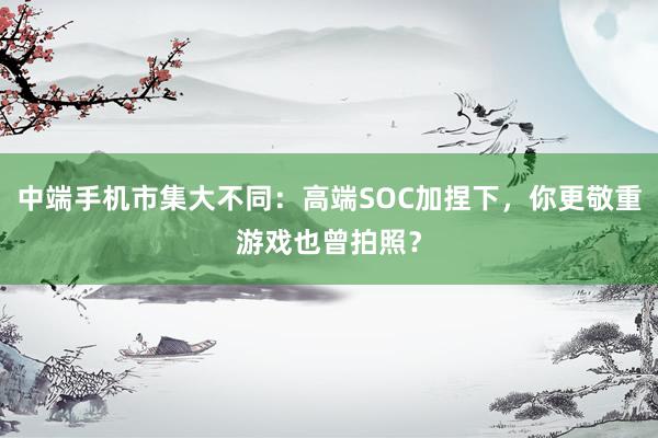 中端手机市集大不同：高端SOC加捏下，你更敬重游戏也曾拍照？