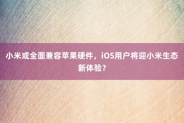 小米或全面兼容苹果硬件，iOS用户将迎小米生态新体验？