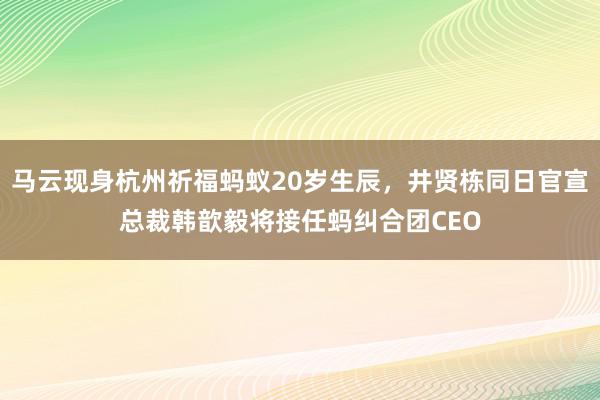 马云现身杭州祈福蚂蚁20岁生辰，井贤栋同日官宣总裁韩歆毅将接任蚂纠合团CEO