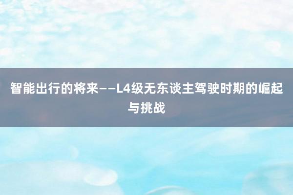 智能出行的将来——L4级无东谈主驾驶时期的崛起与挑战