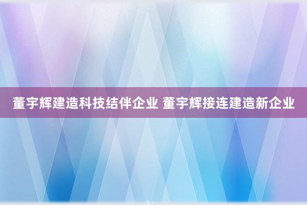 董宇辉建造科技结伴企业 董宇辉接连建造新企业