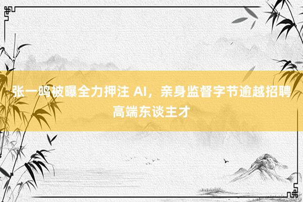 张一鸣被曝全力押注 AI，亲身监督字节逾越招聘高端东谈主才