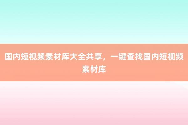 国内短视频素材库大全共享，一键查找国内短视频素材库