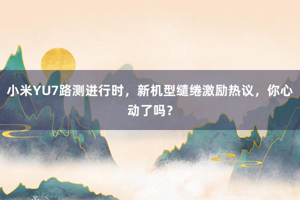 小米YU7路测进行时，新机型缱绻激励热议，你心动了吗？