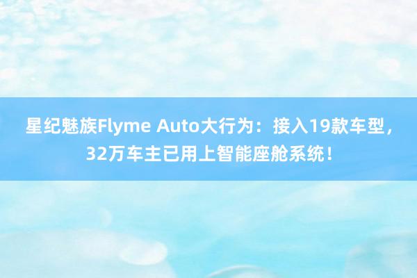 星纪魅族Flyme Auto大行为：接入19款车型，32万车主已用上智能座舱系统！