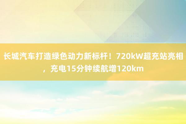 长城汽车打造绿色动力新标杆！720kW超充站亮相，充电15分钟续航增120km