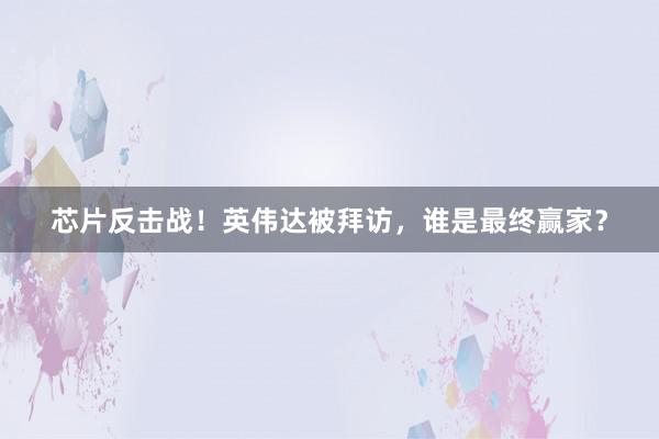 芯片反击战！英伟达被拜访，谁是最终赢家？