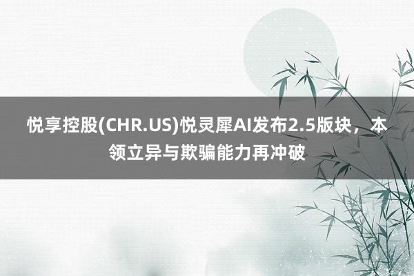 悦享控股(CHR.US)悦灵犀AI发布2.5版块，本领立异与欺骗能力再冲破