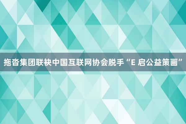 拖沓集团联袂中国互联网协会脱手“E 启公益策画”